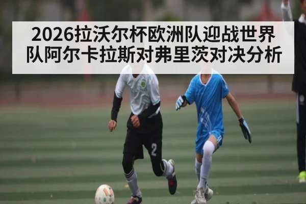 2026拉沃尔杯欧洲队迎战世界队阿尔卡拉斯对弗里茨对决分析