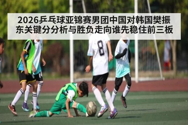 2026乒乓球亚锦赛男团中国对韩国樊振东关键分分析与胜负走向谁先稳住前三板